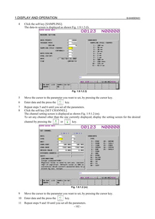 1.DISPLAY AND OPERATION                                                                         B-64485EN/01

  4    Click the soft key [SAMPLING].
       The data-in screen is displayed as shown Fig. 1.9.1.2 (l).




                                                   Fig. 1.9.1.2 (l)

  5    Move the cursor to the parameter you want to set, by pressing the cursor key.
  6    Enter data and the press the         key.
  7    Repeat steps 5 and 6 until you set all the parameters.
  8    Click the soft key [SET CHANNEL].
       The channel setting screen is displayed as shown Fig. 1.9.1.2 (m).
       To set any channel other than the one currently displayed, display the setting screen for the desired
       channel by pressing the         or          key.




                                                   Fig. 1.9.1.2 (m)

  9    Move the cursor to the parameter you want to set, by pressing the cursor key.
  10   Enter data and the press the         key.
  11   Repeat steps 9 and 10 until you set all the parameters.
                                                     - 102 -
 