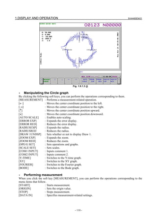 1.DISPLAY AND OPERATION                                                                        B-64485EN/01




                                               Fig. 1.9.1.3 (j)

  -   Manipulating the Circle graph
  By clicking the following soft keys, you can perform the operations corresponding to them.
  [MEASUREMENT] : Performs a measurement-related operation.
  [←]                   : Moves the center coordinate position to the left.
  [→]                   : Moves the center coordinate position to the right.
  [↑]                   : Moves the center coordinate position upward.
  [↓]                   : Moves the center coordinate position downward.
  [AUTO SCALE]          : Enables auto scaling.
  [ERROR EXP]           : Expands the error display.
  [ERROR RED]           : Reduces the error display.
  [RADIUSEXP]           : Expands the radius.
  [RADIUSRED            : Reduces the radius.
  [DRAW 1UNDSP] : Sets whether or not to display Draw 1.
  [ZOOM EXP]            : Expands the zoom.
  [ZOOM RED]            : Reduces the zoom.
  [OPE/G SET]           : Sets operations and graphs.
  [SCALE SET]           : Sets scales.
  [COM1 INPUT]          : Inputs comment 1.
  [COM2 INPUT]          : Inputs comment 2.
  [Y-TIME]              : Switches to the Y-time graph.
  [XY]                  : Switches to the XY graph.
  [FOURIER]             : Switches to the Fourier graph.
  [BODE]                : Switches to the Bode graph.

  -   Performing measurement
  When you click the soft key [MEASUREMENT], you can perform the operations corresponding to the
  menu items that follow.
  [START]               : Starts measurement.
  [ORIGIN]              : Sets the origin value.
  [STOP]                : Stops measurement.
  [DATA IN]             : Specifies measurement-related settings.




                                                 - 110 -
 