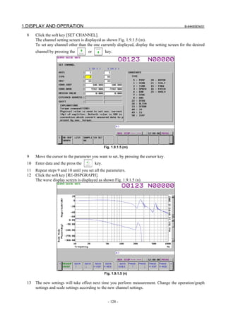 1.DISPLAY AND OPERATION                                                                         B-64485EN/01

  8    Click the soft key [SET CHANNEL].
       The channel setting screen is displayed as shown Fig. 1.9.1.5 (m).
       To set any channel other than the one currently displayed, display the setting screen for the desired
       channel by pressing the        or          key.




                                                  Fig. 1.9.1.5 (m)

  9    Move the cursor to the parameter you want to set, by pressing the cursor key.
  10   Enter data and the press the        key.
  11   Repeat steps 9 and 10 until you set all the parameters.
  12   Click the soft key [RE-DSPGRAPH].
       The wave display screen is displayed as shown Fig. 1.9.1.5 (n).




                                                  Fig. 1.9.1.5 (n)

  13   The new settings will take effect next time you perform measurement. Change the operation/graph
       settings and scale settings according to the new channel settings.


                                                    - 128 -
 