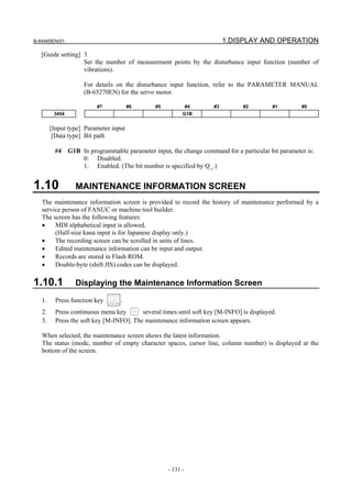 B-64485EN/01                                                              1.DISPLAY AND OPERATION
   [Guide setting] 3
                   Set the number of measurement points by the disturbance input function (number of
                   vibrations).

                    For details on the disturbance input function, refer to the PARAMETER MANUAL
                    (B-65270EN) for the servo motor.

                         #7            #6      #5             #4     #3         #2         #1    #0
         3454                                             G1B


        [Input type] Parameter input
         [Data type] Bit path

         #4 G1B In programmable parameter input, the change command for a particular bit parameter is:
                0: Disabled.
                1: Enabled. (The bit number is specified by Q_.)


1.10             MAINTENANCE INFORMATION SCREEN
   The maintenance information screen is provided to record the history of maintenance performed by a
   service person of FANUC or machine tool builder.
   The screen has the following features:
   •    MDI alphabetical input is allowed.
        (Half-size kana input is for Japanese display only.)
   •    The recording screen can be scrolled in units of lines.
   •    Edited maintenance information can be input and output.
   •    Records are stored in Flash ROM.
   •    Double-byte (shift JIS) codes can be displayed.

1.10.1           Displaying the Maintenance Information Screen

   1.     Press function key      .
   2.     Press continuous menu key       several times until soft key [M-INFO] is displayed.
   3.     Press the soft key [M-INFO]. The maintenance information screen appears.

   When selected, the maintenance screen shows the latest information.
   The status (mode, number of empty character spaces, cursor line, column number) is displayed at the
   bottom of the screen.




                                                    - 131 -
 
