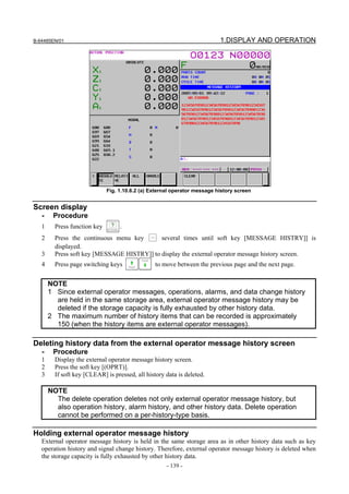 B-64485EN/01                                                               1.DISPLAY AND OPERATION




                              Fig. 1.10.6.2 (a) External operator message history screen


Screen display
   -    Procedure
   1     Press function key        .
   2     Press the continuous menu key       several times until soft key [MESSAGE HISTRY]] is
         displayed.
   3     Press soft key [MESSAGE HISTRY]] to display the external operator message history screen.
   4     Press page switching keys               to move between the previous page and the next page.


       NOTE
       1 Since external operator messages, operations, alarms, and data change history
         are held in the same storage area, external operator message history may be
         deleted if the storage capacity is fully exhausted by other history data.
       2 The maximum number of history items that can be recorded is approximately
         150 (when the history items are external operator messages).

Deleting history data from the external operator message history screen
   -    Procedure
   1     Display the external operator message history screen.
   2     Press the soft key [(OPRT)].
   3     If soft key [CLEAR] is pressed, all history data is deleted.

       NOTE
         The delete operation deletes not only external operator message history, but
         also operation history, alarm history, and other history data. Delete operation
         cannot be performed on a per-history-type basis.

Holding external operator message history
   External operator message history is held in the same storage area as in other history data such as key
   operation history and signal change history. Therefore, external operator message history is deleted when
   the storage capacity is fully exhausted by other history data.
                                                      - 139 -
 