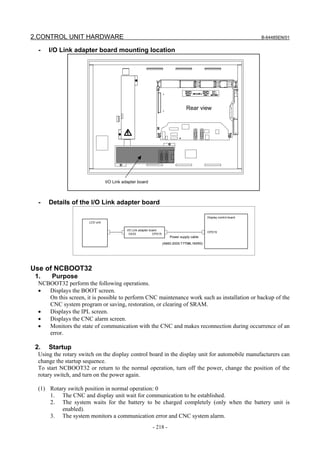 2.CONTROL UNIT HARDWARE                                                                                                   B-64485EN/01


  -   I/O Link adapter board mounting location




                                                                                      Rear view




                                  I/O Link adapter board



  -   Details of the I/O Link adapter board

                                                                                                  Display control board
                       LCD unit

                                             I/O Link adapter board
                                                                                                  CPD15
                                               CK33             CPD15
                                                                            Power supply cable
                                                                        (A660-2005-T779#L160R0)




Use of NCBOOT32
 1.    Purpose
  NCBOOT32 perform the following operations.
  •  Displays the BOOT screen.
     On this screen, it is possible to perform CNC maintenance work such as installation or backup of the
     CNC system program or saving, restoration, or clearing of SRAM.
  •  Displays the IPL screen.
  •  Displays the CNC alarm screen.
  •  Monitors the state of communication with the CNC and makes reconnection during occurrence of an
     error.

 2.   Startup
  Using the rotary switch on the display control board in the display unit for automobile manufacturers can
  change the startup sequence.
  To start NCBOOT32 or return to the normal operation, turn off the power, change the position of the
  rotary switch, and turn on the power again.

  (1) Rotary switch position in normal operation: 0
      1. The CNC and display unit wait for communication to be established.
      2. The system waits for the battery to be charged completely (only when the battery unit is
           enabled).
      3. The system monitors a communication error and CNC system alarm.
                                                              - 218 -
 