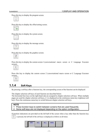 B-64485EN/01                                                                    1.DISPLAY AND OPERATION
   Press this key to display the program screen.




   Press this key to display the offset/setting screen.




   Press this key to display the system screen.




   Press this key to display the message screen.




   Press this key to display the graphics screen.




   Press this key to display the custom screen 1 (conversational macro screen or C Language Executor
   screen).




   Press this key to display the custom screen 2 (conversational macro screen or C Language Executor
   screen).




1.1.4           Soft Keys
   By pressing a soft key after a function key, the corresponding screen of the function can be displayed.

   The chapter selection soft keys of each function are described below.
   The horizontal four keys on the right-hand side are assigned to chapter selection soft keys. When multiple
   pages are used for chapter selection soft keys, [+] is displayed on the continuous menu key (rightmost soft
   key). Press the continuous menu key to switch between chapter selection soft keys.

     NOTE
     1 Press function keys to switch between screens that are used frequently.
     2 Some soft keys are not displayed depending on the option configuration.

   If position indications are provided on the left half of the screen when a key other than the function key
          is pressed, the left half of the soft keys is displayed as follows at all times:




                                                          -3-
 