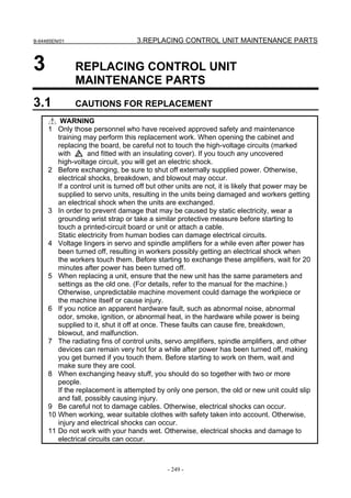 B-64485EN/01                       3.REPLACING CONTROL UNIT MAINTENANCE PARTS


3              REPLACING CONTROL UNIT
               MAINTENANCE PARTS
3.1            CAUTIONS FOR REPLACEMENT
         WARNING
     1 Only those personnel who have received approved safety and maintenance
        training may perform this replacement work. When opening the cabinet and
        replacing the board, be careful not to touch the high-voltage circuits (marked
        with       and fitted with an insulating cover). If you touch any uncovered
        high-voltage circuit, you will get an electric shock.
     2 Before exchanging, be sure to shut off externally supplied power. Otherwise,
        electrical shocks, breakdown, and blowout may occur.
        If a control unit is turned off but other units are not, it is likely that power may be
        supplied to servo units, resulting in the units being damaged and workers getting
        an electrical shock when the units are exchanged.
     3 In order to prevent damage that may be caused by static electricity, wear a
        grounding wrist strap or take a similar protective measure before starting to
        touch a printed-circuit board or unit or attach a cable.
        Static electricity from human bodies can damage electrical circuits.
     4 Voltage lingers in servo and spindle amplifiers for a while even after power has
        been turned off, resulting in workers possibly getting an electrical shock when
        the workers touch them. Before starting to exchange these amplifiers, wait for 20
        minutes after power has been turned off.
     5 When replacing a unit, ensure that the new unit has the same parameters and
        settings as the old one. (For details, refer to the manual for the machine.)
        Otherwise, unpredictable machine movement could damage the workpiece or
        the machine itself or cause injury.
     6 If you notice an apparent hardware fault, such as abnormal noise, abnormal
        odor, smoke, ignition, or abnormal heat, in the hardware while power is being
        supplied to it, shut it off at once. These faults can cause fire, breakdown,
        blowout, and malfunction.
     7 The radiating fins of control units, servo amplifiers, spindle amplifiers, and other
        devices can remain very hot for a while after power has been turned off, making
        you get burned if you touch them. Before starting to work on them, wait and
        make sure they are cool.
     8 When exchanging heavy stuff, you should do so together with two or more
        people.
        If the replacement is attempted by only one person, the old or new unit could slip
        and fall, possibly causing injury.
     9 Be careful not to damage cables. Otherwise, electrical shocks can occur.
     10 When working, wear suitable clothes with safety taken into account. Otherwise,
        injury and electrical shocks can occur.
     11 Do not work with your hands wet. Otherwise, electrical shocks and damage to
        electrical circuits can occur.



                                             - 249 -
 