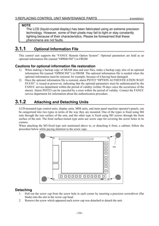 3.REPLACING CONTROL UNIT MAINTENANCE PARTS                                                       B-64485EN/01


       NOTE
         The LCD (liquid-crystal display) has been fabricated using an extreme precision
         technology. However, some of their pixels may fail to light or stay constantly
         lighting because of their characteristics. Please be forewarned that these
         phenomena are not faults.

3.1.1           Optional Information File
  This control unit supports the “FANUC Remote Option System”. Optional parameters are held as an
  optional information file (named “OPRM INF”) in FROM

Cautions for optional information file restoration
  1)     When making a backup copy of SRAM data and user files, make a backup copy also of an optional
         information file (named “OPRM INF”) in FROM. The optional information file is needed when the
         optional information must be restored, for example, because of it having been damaged.
  2)     Once the optional information file is restored, alarm PS5523 “OPTION AUTHENTICATION WAIT
         STATE” is issued at power-on, indicating that the optional parameters must be authenticated by the
         FANUC service department within the period of validity (within 30 days since the occurrence of the
         alarm). Alarm PS5523 can be canceled by a reset within the period of validity. Contact the FANUC
         service department for information about the authentication procedure.

3.1.2           Attaching and Detaching Units
  LCD-mounted type control units, display units, MDI units, and main panel machine operator's panels, can
  be categorized into two types in terms of the way they are mounted. One of the types is fixed using M4
  nuts through the rear surface of the unit, and the other type is fixed using M3 screws through the front
  surface of the unit. The front surface-mount type units use screw caps for covering the screw holes in its
  corners.
  When attaching the M3-fixed type unit mentioned above to, or detaching it from, a cabinet, follow the
  procedure below while paying attention to the screw caps.




                                                                                  Slot




Detaching
  1.     Pull out the screw cap from the screw hole in each corner by inserting a precision screwdriver (flat
         blade) into the slot in the screw cap head.
  2.     Remove the screw which appeared each screw cap was detached to detach the unit.



                                                   - 250 -
 
