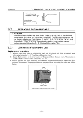 B-64485EN/01                                 3.REPLACING CONTROL UNIT MAINTENANCE PARTS

                            When attaching packing,
                                                                                           Cabinet, pendant box
                            be careful not to pinch it.



                         LCD unit, MDI unit,
                         standard machine operator’s                                      Packing
                         panel




3.2            REPLACING THE MAIN BOARD
          CAUTION
         Before starting to replace the main board, make a backup copy of the contents
         (parameters, programs, etc.) of SRAM in the CNC. The SRAM contents may be
         lost during replacement. See Chapter 5, “INPUT AND OUTPUT OF DATA”, and
         Appendix C, “BOOT SYSTEM” for explanations about how to make backup
         copies. Also see Subsection 3.1.1, “Optional Information File”.

3.2.1          LCD-mounted Type Control Unit
Replacement procedure
   1)  Remove each cable from the control unit. Take out the control unit from the cabinet while
       referencing Subsection 3.1.2, “Attaching and Detaching Units”.
   2) Detach the two screws in the lower section of the case unit from the main board. The structure is
       such that the two screws will not come off the case unit.
   3) Pull out the case unit while unlatching the claws from the metal bases on both sides in the upper
      section of the case unit. The case unit comes out together with the back panel, fan motor, and lithium
      battery.

                                                                            Claws




                                                                      Detach screws.


                                             Note) The structure is such that the screws will not come off the case.




                                                                    - 253 -
 