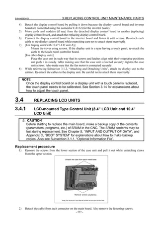 B-64485EN/01                             3.REPLACING CONTROL UNIT MAINTENANCE PARTS
   4)     Detach the display control board by pulling it down because the display control board and inverter
          board are connected using the connector CA132 (for the inverter board).
   5)     Move cards and modules (if any) from the detached display control board to another (replacing)
          display control board, and attach the replacing display control board.
   6)     Connect the display control board to the inverter board and fasten it with screws. Re-attach each
          cable to the display control board while exercising care not to attach them incorrectly.
   7)     [For display unit (with 10.4" LCD unit A)]
               Mount the cover using screws. If the display unit is a type having a touch panel, re-attach the
               cable to the touch panel controller board.
          [For other display units]
               Place the case unit in such way that its screws and latches align with their respective positions
               and push it in slowly. After making sure that the case unit is latched securely, tighten the case
               unit screws. Also make sure that the fan motor is connected securely.
   8)     While referencing Subsection 3.1.2, “Attaching and Detaching Units”, attach the display unit to the
          cabinet. Re-attach the cables to the display unit. Be careful not to attach them incorrectly.

        NOTE
          Once the display control board on a display unit with a touch panel is replaced,
          the touch panel needs to be calibrated. See Section 3.14 for explanations about
          how to adjust the touch panel.


3.4              REPLACING LCD UNITS

3.4.1            LCD-mounted Type Control Unit (8.4” LCD Unit and 10.4”
                 LCD Unit)
            CAUTION
           Before starting to replace the main board, make a backup copy of the contents
           (parameters, programs, etc.) of SRAM in the CNC. The SRAM contents may be
           lost during replacement. See Chapter 5, “INPUT AND OUTPUT OF DATA”, and
           Appendix C, “BOOT SYSTEM” for explanations about how to make backup
           copies. Also see Subsection 3.1.1, “Optional Information File”.

Replacement procedure
   1)     Remove the screws from the lower section of the case unit and pull it out while unlatching claws
          from the upper section.
                                              Unlatch the claw from each metal base.




                                                             Remove screws (2 places).


                                         Note) The structure is such that the screws will not come off the case.




   2)     Detach the cable from each connector on the main board. Also remove the fastening screws.
                                                                - 257 -
 