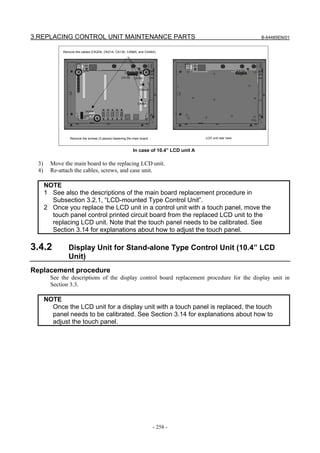 3.REPLACING CONTROL UNIT MAINTENANCE PARTS                                                                              B-64485EN/01


              Remove the cables (CK20A, CK21A, CA130, CA88A, and CA46A).




                                                                                                                CA132

                                                     CA132   CA130



                                                                 CA88A




                                                                CA46A

                            CK20A
                            CK21A




                  Remove the screws (3 places) fastening the main board.                   LCD unit rear view



                                                             In case of 10.4” LCD unit A

  3)     Move the main board to the replacing LCD unit.
  4)     Re-attach the cables, screws, and case unit.

       NOTE
       1 See also the descriptions of the main board replacement procedure in
         Subsection 3.2.1, “LCD-mounted Type Control Unit”.
       2 Once you replace the LCD unit in a control unit with a touch panel, move the
         touch panel control printed circuit board from the replaced LCD unit to the
         replacing LCD unit. Note that the touch panel needs to be calibrated. See
         Section 3.14 for explanations about how to adjust the touch panel.

3.4.2            Display Unit for Stand-alone Type Control Unit (10.4” LCD
                 Unit)
Replacement procedure
         See the descriptions of the display control board replacement procedure for the display unit in
         Section 3.3.

       NOTE
         Once the LCD unit for a display unit with a touch panel is replaced, the touch
         panel needs to be calibrated. See Section 3.14 for explanations about how to
         adjust the touch panel.




                                                                           - 258 -
 
