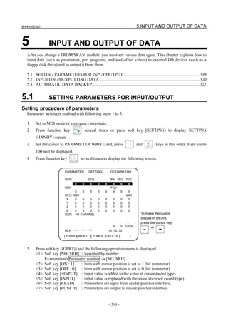 B-64485EN/01                                                                          5.INPUT AND OUTPUT OF DATA


5                 INPUT AND OUTPUT OF DATA
   After you change a FROM/SRAM module, you must set various data again. This chapter explains how to
   input data (such as parameters, part programs, and tool offset values) to external I/O devices (such as a
   floppy disk drive) and to output it from them.

   5.1 SETTING PARAMETERS FOR INPUT/OUTPUT ........................................................................319
   5.2 INPUTTING/OUTPUTTING DATA ...............................................................................................320
   5.3 AUTOMATIC DATA BACKUP......................................................................................................327


5.1               SETTING PARAMETERS FOR INPUT/OUTPUT
Setting procedure of parameters
   Parameter writing is enabled with following steps 1 to 3.

   1     Set to MDI mode or emergency stop state.
   2     Press function key                      several times or press soft key [SETTING] to display SETTING
         (HANDY) screen.
   3     Set the cursor to PARAMETER WRITE and, press                                 and        keys in this order. Here alarm
         100 will be displayed.
   4     Press function key                 several times to display the following screen.


                              PARAMETER           (SETTING)        O1234 N12345

                              0000                SEQ              INI ISO      TVC
                                     0       0     0     0    0      0   0       0
                              0001                                 FCV
                                    0   0   0            0    0      0   0       0
                              0012 RMV                                          MIR
                               X    0   0   0            0    0      0      0    0
                               Y    0   0   0            0    0      0      0    0
                               Z    0   0   0            0    0      0      0    0
                               B    0   0   0            0    0      0      0    0
                              0020 I/O CHANNEL                                          To make the cursor
                                                                                        display in bit unit,
                                                                                        press the cursor key
                                                                     S      0 T0000            or        .
                              REF    ****   ***    ***            10: 15: 30
                             [ F SRH ][ READ        ][ PUNCH ][DELETE ][         ]



   5     Press soft key [(OPRT)] and the following operation menu is displayed.
         <1> Soft key [NO. SRH] : Searched by number.
              Examination) Parameter number → [NO. SRH].
         <2> Soft key [ON : 1]     : Item with cursor position is set to 1 (bit parameter)
         <3> Soft key [OFF : 0] : Item with cursor position is set to 0 (bit parameter)
         <4> Soft key [+INPUT] : Input value is added to the value at cursor (word type)
         <5> Soft key [INPUT]      : Input value is replaced with the value at cursor (word type)
         <6> Soft key [READ]       : Parameters are input from reader/puncher interface.
         <7> Soft key [PUNCH] : Parameters are output to reader/puncher interface.


                                                                  - 319 -
 