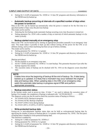 5.INPUT AND OUTPUT OF DATA                                                                    B-64485EN/01


  •     Setting bit 2 (AAP) of parameter No. 10340 to 1 if also NC programs and directory information in
        the FROM must be backed up

  -    Automatic backup occurring at intervals of a specified number of days when
       the power is turned on
  Data in the CNC can be backed up automatically when the power is turned on for the first time in a
  specified number of days since the previous backup.
  This mode can be used by:
  •    Selecting the first backup mode (automatic backup occurring every time the power is turned on)
  •    Setting parameter No. 10341 with a number of days at intervals of which automatic backup is to be
       made cyclically

  -    Backup started manually at an emergency stop
  Data in the CNC can be backed up by starting an appropriate procedure manually in an emergency stop
  state. This mode makes it possible to back up data without turning off the power for the CNC at an
  arbitrary timing, such as when machining has been set up or before a holiday.
  This mode can be used by:
  •     Setting parameter No. 10342 to 1 or greater
  •     Setting bit 2 (AAP) of parameter No. 10340 to 1 if also NC programs and directory information in
        the FROM must be backed up

  [Backup procedure]
  1. Put the machine in an emergency stop state.
  2. Set bit 7 (EEB) of parameter No. 10340 to 1 to start backup. This parameter becomes 0 just after the
      backup sequence has started.
  3. The execution status of backup can be checked with No. 1016 on the diagnosis screen described
      later.

      NOTE
       It takes time since the beginning of backup till the end of backup. So, if data being
       backed up is updated, it is likely that a mismatch may occur between the original
       data and backup data. When updating data in the CNC at an emergency stop,
       watch the automatic data backup in-progress signal ATBK and perform
       appropriate processing.

  -    Backup execution status
  In the backup modes used at power-on time, 10 dots “.” are used to indicate the execution status of
  backup. For example, the completion of backup is indicated with: “AUTO BACKUP : ……….END
  The diagnosis screen can also be used to check the execution status of backup as follows:
  •    No.1016#0 (AEX): Backup in progress
  •    No.1016#6 (ACM): Backup completed
  •    No.1016#7 (ANG): Error during backup
  •    No.1016#1 (DT1), #2 (DT2), #3 (DT3): Updated data

  -    Write-protected backup data
  Factory-set or post-adjustment machine status data can be held as write-protected backup data by
  specifying the number of pieces of backup data to 2 or greater with parameter No. 10342. The first piece
  of backup data is handled as write-protected backup data.
  This function is enabled by:
  •    Setting bit 1 (ABI) of parameter No. 10340 to 1
  •    Setting parameter No. 10342 to 2 or greater
  •    Setting bit 2 (AAP) of parameter No. 10340 to 1 if also NC programs and directory information in
       the FROM must be backed up
                                                 - 328 -
 
