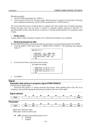 B-64485EN/01                                                              5.INPUT AND OUTPUT OF DATA


   [Backup procedure]
   1. Set bit 6 (EIB) of parameter No. 10340 to 1.
   2. Turn the power for the CNC off and on again. When the power is turned on, the first piece of backup
       data is updated automatically, and bit 6 (EIB) of parameter No. 10340 becomes 0.

   The second and third pieces of backup data are updated each time another type of backup (automatic
   backup occurring every time the power is turned on, automatic backup occurring at intervals of a
   specified number of days when the power is turned on, or backup started manually at an emergency stop)
   is made.

   -     Parity check
   A parity check is made at backup. If a parity error is detected, the backup is not completed.

   -     Restoring backed-up data
   With the BOOT SYSTEM, executing the following procedure can restore backed-up data from FROM.
   1   From the BOOT’s TOP menu, select “7. SRAM DATA UTILITY”. The following menu appears.
       Select ”3”.
                                    SRAM DATA UTILITY

                                      1.SRAM BACKUP ( CNC -> MEMORY CARD )
                                      2.SRAM RESTORE ( MEMORY CARD -> CNC )
                                      3.AUTO BKUP RESTORE ( FROM -> CNC )
                                      4. END


   2.    From the menu below, select data and run restore.
                                    AUTO BACKUP DATA RESTORE

                                      1.   BACKUP DATA1 yyyy/mm/dd **:**:**
                                      2.   BACKUP DATA2 yyyy/mm/dd **:**:**
                                      3.   BACKUP DATA3 yyyy/mm/dd **:**:**
                                      4    END


   3.     Exit BOOT.

Signal
 Automatic data backup in-progress signal ATBK<F0520.0>
  [Classification] Output signal
       [Function] This signal is "1" during automatic data backup. When updating data in the CNC at an
   emergency stop, perform appropriate processing according to the state of this signal.

 Signal address
                           #7        #6            #5             #4          #3   #2        #1     #0
        F0520                                                                                      ATBK


Parameter
                           #7        #6            #5             #4          #3   #2        #1     #0
         10340            EEB        EIB                                           AAP      ABI    ABP


        [Input type] Parameter input
         [Data type] System-common type

         #0      ABP Automatic data backup at power-on is:
                     0: Disabled.
                     1: Enabled.
                                                        - 329 -
 