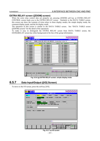 B-64485EN/01                                              6.INTERFACE BETWEEN CNC AND PMC

EXTRA RELAY screen ([ZOOM] screen)
   When the extra relay control data are properly set, pressing [ZOOM] soft key at EXTRA RELAY
   CONTROL screen leads you to the EXTRA RELAY screen. Similarly to the DATA TABLE screen,
   this screen can show the contents of extra relays in three display modes; the simple display mode, the
   comment display mode, and the bit display mode.
   The operation of this screen is similar to the DATA TABLE screen. See “DATA TABLE screen
   ([ZOOM] screen)” for the detail of the operations.
   To make it easy to distinguish the EXTRA RELAY screen from DATA TABLE screen, the
   EXTRARELAY screen has white background at the line of the group information.




                            Fig. 6.5.6 (g) EXTRA RELAY screen: simple display mode


6.5.7           Data Input/Output ([I/O] Screen)
   To move to the I/O screen, press the soft key [I/O].




                                             Fig. 6.5.7 (a) I/O screen
                                                    - 367 -
 