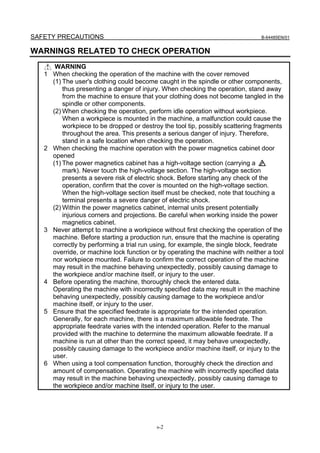 SAFETY PRECAUTIONS                                                               B-64485EN/01


WARNINGS RELATED TO CHECK OPERATION
        WARNING
   1   When checking the operation of the machine with the cover removed
       (1) The user's clothing could become caught in the spindle or other components,
           thus presenting a danger of injury. When checking the operation, stand away
           from the machine to ensure that your clothing does not become tangled in the
           spindle or other components.
       (2) When checking the operation, perform idle operation without workpiece.
           When a workpiece is mounted in the machine, a malfunction could cause the
           workpiece to be dropped or destroy the tool tip, possibly scattering fragments
           throughout the area. This presents a serious danger of injury. Therefore,
           stand in a safe location when checking the operation.
   2   When checking the machine operation with the power magnetics cabinet door
       opened
       (1) The power magnetics cabinet has a high-voltage section (carrying a
           mark). Never touch the high-voltage section. The high-voltage section
           presents a severe risk of electric shock. Before starting any check of the
           operation, confirm that the cover is mounted on the high-voltage section.
           When the high-voltage section itself must be checked, note that touching a
           terminal presents a severe danger of electric shock.
       (2) Within the power magnetics cabinet, internal units present potentially
           injurious corners and projections. Be careful when working inside the power
           magnetics cabinet.
   3   Never attempt to machine a workpiece without first checking the operation of the
       machine. Before starting a production run, ensure that the machine is operating
       correctly by performing a trial run using, for example, the single block, feedrate
       override, or machine lock function or by operating the machine with neither a tool
       nor workpiece mounted. Failure to confirm the correct operation of the machine
       may result in the machine behaving unexpectedly, possibly causing damage to
       the workpiece and/or machine itself, or injury to the user.
   4   Before operating the machine, thoroughly check the entered data.
       Operating the machine with incorrectly specified data may result in the machine
       behaving unexpectedly, possibly causing damage to the workpiece and/or
       machine itself, or injury to the user.
   5   Ensure that the specified feedrate is appropriate for the intended operation.
       Generally, for each machine, there is a maximum allowable feedrate. The
       appropriate feedrate varies with the intended operation. Refer to the manual
       provided with the machine to determine the maximum allowable feedrate. If a
       machine is run at other than the correct speed, it may behave unexpectedly,
       possibly causing damage to the workpiece and/or machine itself, or injury to the
       user.
   6   When using a tool compensation function, thoroughly check the direction and
       amount of compensation. Operating the machine with incorrectly specified data
       may result in the machine behaving unexpectedly, possibly causing damage to
       the workpiece and/or machine itself, or injury to the user.




                                           s-2
 