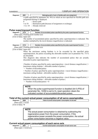 B-64485EN/01                                                               1.DISPLAY AND OPERATION
    Diagnosis    4001                       Belonging path of axis in flexible path axis assignment
                  A path (specified by parameter No. 981) to which an axis specified for flexible path axis
                  assignment belongs is displayed.
                  0          : Source path
                  1 to 10    : Destination path (because of assignment or exchange)
                  -1 to -10 : Already removed

Pulse superimposed function
    Diagnosis    4110             Number of accumulated pulses specified by the pulse superimposed function
      [Data type] Floating point number axis
    [Unit of data] Input unit
                   The number of accumulated pulses specified by pulse superimposition is indicated. The
                   number multiplied by the travel distance magnification is indicated.

    Diagnosis    4110             Number of accumulated pulses specified by the pulse superimposed function
      [Data type] Floating point number axis
    [Unit of data] Input unit
                   When the maximum cutting feedrate is to be exceeded by the specified pulse
                   superimposition, the pulses exceeding the allowable number (set in parameter No. 7117)
                   are discarded.
                   This diagnosis data indicates the number of accumulated pulses that are actually
                   discarded in pulse superimposition.

                  | Number of pulses specified by pulse superimposition × travel distance magnification | >
                  |maximum cutting feedrate + allowable number of pulses |
                  → Number of discarded pulses
                  = Number of pulses specified by pulse superimposition × travel distance magnification -
                  maximum cutting feedrate - allowable number of pulses

                  | Number of pulses specified by pulse superimposition × travel distance magnification | <
                  |maximum cutting feedrate + allowable number of pulses |
                  → Number of discarded pulses = 0

                    NOTE
                      When the pulse superimposed function is disabled (bit 0 (PSI) of
                      parameter No. 10350 is set to 0), reset operation clears the
                      indicated number of accumulated/discarded pulses.

Total of the current actual power consumption of all servo axes/spindles
    Diagnosis    4900                        Total of current actual power consumption of all axes
      [Data type] 2-word
    [Unit of data] W

                    NOTE
                      The actual power consumption is obtained by subtracting the
                      regenerative power from the power consumption. If the
                      regenerative power exceeds the power consumption, the actual
                      power consumption becomes a negative value.

Current actual power consumption of each servo axis
    Diagnosis    4901                        Current actual power consumption of each servo axis
      [Data type] 2-word axis
                                                   - 41 -
 