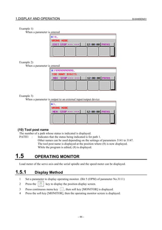 1.DISPLAY AND OPERATION                                                                       B-64485EN/01



  Example 1)
      When a parameter is entered




  Example 2)
      When a parameter is entered




  Example 3)
      When a parameter is output to an external input/output device




 (10) Tool post name
  The number of a path whose status is indicated is displayed.
  PATH1 :       Indicates that the status being indicated is for path 1.
                Other names can be used depending on the settings of parameters 3141 to 3147.
                The tool post name is displayed at the position where (8) is now displayed.
                While the program is edited, (8) is displayed.


1.5           OPERATING MONITOR
  Load meter of the servo axis and the serial spindle and the speed meter can be displayed.

1.5.1         Display Method
  1    Set a parameter to display operating monitor. (Bit 5 (OPM) of parameter No.3111)
  2    Press the        key to display the position display screen.
  3    Press continuous menu key    , then soft key [MONITOR] is displayed.
  4    Press the soft key [MONITOR], then the operating monitor screen is displayed.




                                                   - 46 -
 