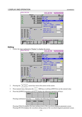 1.DISPLAY AND OPERATION                                                                      B-64485EN/01




Editing
  1   Follow the steps explained in "Display" to display the screen.




  2   Pressing the             cursor keys moves the cursor on the screen.

  3   Press numeric keys, then press the        MDI key or soft key [INPUT] to set the entered value.
  4   Press the [(OPRT)] operation soft key to display the following operation soft keys:



      Pressing continuous menu key         displays the following soft keys:



      Pressing [TRACE] displays the trace setting screen of the waveform diagnosis parameter screen.
      Pressing [WAVE] displays the waveform setting screen of the waveform diagnosis parameter screen.
                                                  - 50 -
 