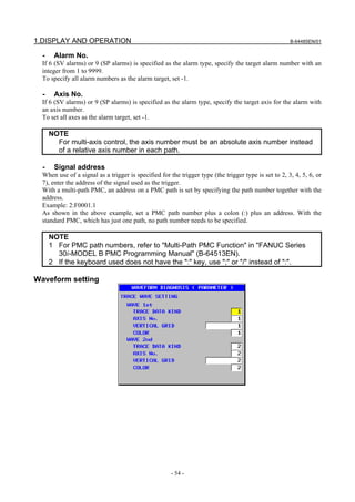 1.DISPLAY AND OPERATION                                                                               B-64485EN/01


  -    Alarm No.
  If 6 (SV alarms) or 9 (SP alarms) is specified as the alarm type, specify the target alarm number with an
  integer from 1 to 9999.
  To specify all alarm numbers as the alarm target, set -1.

  -    Axis No.
  If 6 (SV alarms) or 9 (SP alarms) is specified as the alarm type, specify the target axis for the alarm with
  an axis number.
  To set all axes as the alarm target, set -1.

      NOTE
        For multi-axis control, the axis number must be an absolute axis number instead
        of a relative axis number in each path.

  -    Signal address
  When use of a signal as a trigger is specified for the trigger type (the trigger type is set to 2, 3, 4, 5, 6, or
  7), enter the address of the signal used as the trigger.
  With a multi-path PMC, an address on a PMC path is set by specifying the path number together with the
  address.
  Example: 2:F0001.1
  As shown in the above example, set a PMC path number plus a colon (:) plus an address. With the
  standard PMC, which has just one path, no path number needs to be specified.

      NOTE
      1 For PMC path numbers, refer to "Multi-Path PMC Function" in "FANUC Series
        30i-MODEL B PMC Programming Manual" (B-64513EN).
      2 If the keyboard used does not have the ":" key, use ";" or "/" instead of ":".

Waveform setting




                                                      - 54 -
 