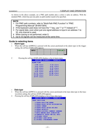 B-64485EN/01                                                             1.DISPLAY AND OPERATION
   As shown in the above example, set a PMC path number plus a colon (:) plus an address. With the
   standard PMC, which has just one path, no path number needs to be specified.

       NOTE
       1 For PMC path numbers, refer to "Multi-Path PMC Function" in "PMC
         Programming Manual" (B-64513EN).
       2 If the keyboard used does not have the ":" key, use ";" or "/" instead of ":".
       3 For signal data, even when just one signal address is input in an address 1 to
         32, one channel is used.
       4 When tracing is not performed, enter 0.
       5 Up to 32 signals can be measured at the same time.

Guide to selecting items
   -    Alarm type
   1     When the soft key [(OPRT)] is pressed with the cursor positioned at the alarm type in the trigger
         setting, the soft key [EXPLAIN] appears.




   2           Pressing the soft key [EXPLAIN] displays a list of alarm types.




   -    Data type
   1     When the soft key [(OPRT)] is pressed with the cursor positioned at the trace data type in the trace
         waveform setting, the soft key [EXPLAIN] appears.
   2     Pressing the soft key [EXPLAIN] displays a list of trace data types.




                                                     - 57 -
 