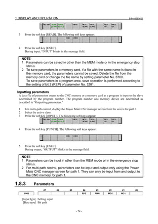 1.DISPLAY AND OPERATION                                                                       B-64485EN/01




  3     Press the soft key [READ]. The following soft keys appear:



  4     Press the soft key [EXEC].
        During input, “INPUT” blinks in the message field.

      NOTE
      1 Parameters can be saved in other than the MEM mode or in the emergency stop
        status.
      2 To save parameters in a memory card, if a file with the same name is found in
        the memory card, the parameters cannot be saved. Delete the file from the
        memory card or change the file name by setting parameter No. 8760.
        To save parameters in a program area, save operation is performed according to
        the setting of bit 2 (REP) of parameter No. 3201.

 Inputting parameters
  A data file of parameters output to the CNC memory or a memory card as a program is input to the slave
  determined by the program number. The program number and memory device are determined as
  described in “Outputting parameters.”

  1     For multi-path control, display the Power Mate CNC manager screen from the screen for path 1.
  2     Select the active slave.
  3     Press the soft key [(OPRT)]. The following soft keys appear:



  4     Press the soft key [PUNCH]. The following soft keys appear:




  5     Press the soft key [EXEC].
        During output, “OUTPUT” blinks in the message field.

      NOTE
      1 Parameters can be input in other than the MEM mode or in the emergency stop
        status.
      2 For multi-path control, parameters can be input and output only using the Power
        Mate CNC manager screen for path 1. They can only be input from and output to
        the CNC memory for path 1.

1.8.3          Parameters
                        #7         #6        #5            #4        #3      #2         #1         #0
       0960                                                PPE       PMN    MD2        MD1

      [Input type] Setting input
       [Data type] Bit path

                                                  - 74 -
 