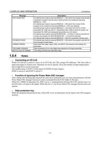 1.DISPLAY AND OPERATION                                                                          B-64485EN/01


             Message                                            Description
      EDIT REJECTED            An attempt was made to execute [READ] (β → NC) when the program area already
                               contained a program with the same name as that to be created by executing
                               [READ] (β → NC).
                               An attempt was made to execute [READ] (β → NC) when the number of the
                               program to be created by executing [READ] (β → NC) was selected.
                               An attempt was made to execute [READ] (β → NC) when bit 0 (TVC) of CNC
                               parameter No. 0000 was set to 1. (Parameters Nos. 0000 to 0019 are output, but
                               parameter No. 0020 and subsequent parameters are not output.)
                               An attempt was made to execute [PUNCH] (NC → β) when a memory card did not
                               contain any program for which [PUNCH] (NC → β) could be executed.
                               An attempt was made to execute [READ] (β → NC) for a protected memory card.
      NO MORE SPACE            An attempt was made to execute [READ] (β → NC) when the program area did not
                               have enough unused space.
      FORMAT ERROR             Data other than digits, signs, CAN, and INPUT was entered as the setting of a
                               parameter.
      TOO MANY FIGURES         Data consisting of 9 or more digits was entered for a bit-type parameter.
      DATA IS OUT OF RANGE     The setting exceeds the valid data range.


1.8.4          Notes
  -     Connecting an I/O Link
  When I/O Link βi is used as a slave of an I/O Link, the CNC assigns I/O addresses. The slave data is
  input and output in 16-byte units. Therefore, be sure to specify 128 as the number of input/output points.
  Up to eight slaves can be connected.
  The module name is OC021 (16-bit input) or OC020 (16-byte output).
  BASE is always 0 and SLOT is always 1.

  -     Function of ignoring the Power Mate CNC manager
  After setting and checking data required for each slave connected, you can stop communication with the
  Power Mate CNC manager function to send a command from the CNC ladder to the slave.
  When bit 3 (PMN) of parameter No. 960 is set to 1, communication between the CNC and the slave via
  the I/O Link is all open to the ladder. While this bit is 1, the Power Mate CNC manager function does not
  operate.

  -     Data protection key
  When the program data protection key of the CNC is on, no parameters can be input to the CNC program
  memory.




                                                  - 76 -
 