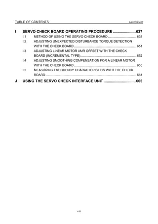TABLE OF CONTENTS                                                                                          B-65270EN/07



I   SERVO CHECK BOARD OPERATING PROCEDURE ...................... 637
    I.1   METHOD OF USING THE SERVO CHECK BOARD ................................ 638
    I.2   ADJUSTING UNEXPECTED DISTURBANCE TORQUE DETECTION
          WITH THE CHECK BOARD ...................................................................... 651
    I.3   ADJUSTING LINEAR MOTOR AMR OFFSET WITH THE CHECK
          BOARD (INCREMENTAL TYPE)............................................................... 652
    I.4   ADJUSTING SMOOTHING COMPENSATION FOR A LINEAR MOTOR
          WITH THE CHECK BOARD ...................................................................... 655
    I.5   MEASURING FREQUENCY CHARACTERISTICS WITH THE CHECK
          BOARD...................................................................................................... 661
J   USING THE SERVO CHECK INTERFACE UNIT ............................... 665




                                                      c-6
 