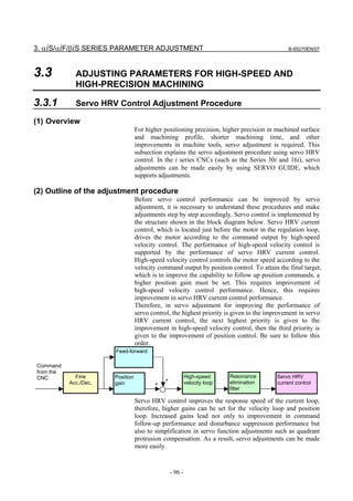 3. αiS/αiF/βiS SERIES PARAMETER ADJUSTMENT                                                   B-65270EN/07




3.3          ADJUSTING PARAMETERS FOR HIGH-SPEED AND
             HIGH-PRECISION MACHINING

3.3.1        Servo HRV Control Adjustment Procedure

(1) Overview
                                  For higher positioning precision, higher precision in machined surface
                                  and machining profile, shorter machining time, and other
                                  improvements in machine tools, servo adjustment is required. This
                                  subsection explains the servo adjustment procedure using servo HRV
                                  control. In the i series CNCs (such as the Series 30i and 16i), servo
                                  adjustments can be made easily by using SERVO GUIDE, which
                                  supports adjustments.

(2) Outline of the adjustment procedure
                                  Before servo control performance can be improved by servo
                                  adjustment, it is necessary to understand these procedures and make
                                  adjustments step by step accordingly. Servo control is implemented by
                                  the structure shown in the block diagram below. Servo HRV current
                                  control, which is located just before the motor in the regulation loop,
                                  drives the motor according to the command output by high-speed
                                  velocity control. The performance of high-speed velocity control is
                                  supported by the performance of servo HRV current control.
                                  High-speed velocity control controls the motor speed according to the
                                  velocity command output by position control. To attain the final target,
                                  which is to improve the capability to follow up position commands, a
                                  higher position gain must be set. This requires improvement of
                                  high-speed velocity control performance. Hence, this requires
                                  improvement in servo HRV current control performance.
                                  Therefore, in servo adjustment for improving the performance of
                                  servo control, the highest priority is given to the improvement in servo
                                  HRV current control, the next highest priority is given to the
                                  improvement in high-speed velocity control, then the third priority is
                                  given to the improvement of position control. Be sure to follow this
                                  order.
                       Feed-forward

Command
from the
CNC          Fine      Position                           High-speed      Resonance     Servo HRV
           Acc./Dec.                         +            velocity loop   elimination   current control
                       gain              +
                                                                          filter

                                  Servo HRV control improves the response speed of the current loop,
                                  therefore, higher gains can be set for the velocity loop and position
                                  loop. Increased gains lead not only to improvement in command
                                  follow-up performance and disturbance suppression performance but
                                  also to simplification in servo function adjustments such as quadrant
                                  protrusion compensation. As a result, servo adjustments can be made
                                  more easily.


                                                 - 96 -
 