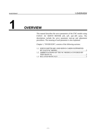 B-65270EN/07                                                                             1.OVERVIEW




1              OVERVIEW
                    This manual describes the servo parameters of the CNC models using
                    FANUC AC SERVO MOTOR αiS, αiF, and βiS series. The
                    descriptions include the servo parameter start-up and adjustment
                    procedures. The meaning of each parameter is also explained.

                    Chapter 1, "OVERVIEW", consists of the following sections:

                    1.1 SERVO SOFTWARE AND SERVO CARDS SUPPORTED
                        BY EACH NC MODEL................................................................2
                    1.2 ABBREVIATIONS OF THE NC MODELS COVERED BY
                        THIS MANUAL ...........................................................................2
                    1.3 RELATED MANUALS................................................................2




                                      -1-
 