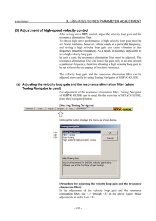 B-65270EN/07                         3. αiS/αiF/βiS SERIES PARAMETER ADJUSTMENT

(5) Adjustment of high-speed velocity control
                               After setting servo HRV control, adjust the velocity loop gain and the
                               resonance elimination filter.
                               To obtain high servo performance, a high velocity loop gain must be
                               set. Some machines, however, vibrate easily at a particular frequency,
                               and setting a high velocity loop gain can cause vibration at that
                               frequency (machine resonance). As a result, it becomes impossible to
                               set a high velocity loop gain.
                               In such a case, the resonance elimination filter must be adjusted. The
                               resonance elimination filter can lower the gain only in an area around
                               a particular frequency, therefore allowing a high velocity loop gain to
                               be set without the occurrence of machine resonance.

                               The velocity loop gain and the resonance elimination filter can be
                               adjusted more easily by using Tuning Navigator of SERVO GUIDE.

 (a) Adjusting the velocity loop gain and the resonance elimination filter (when
     Tuning Navigator is used)
                               For adjustment of the resonance elimination filter, Tuning Navigator
                               of SERVO GUIDE can be used. On the main bar of SERVO GUIDE,
                               press the [Navigator] button.

                               [Starting Tuning Navigator]




                               Clicking this button displays the menu as shown below.




                         <1>
                         <2>
                         <3>




                               (Procedure for adjusting the velocity loop gain and the resonance
                               elimination filter)
                               In the adjustment of the velocity loop gain and the resonance
                               elimination filter, use <1> through <3> in the above figure. Make
                               adjustments in order from <1>.


                                             - 103 -
 