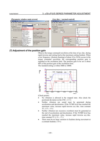 B-65270EN/07                            3. αiS/αiF/βiS SERIES PARAMETER ADJUSTMENT

  [Parameter window main screen]                          [Acc./dec. + normal control]




(7) Adjustment of the position gain
                                   Observe the torque command waveform at the time of acc./dec. during
                                   rapid traverse and cutting feed at the maximum cutting feedrate. When
                                   a low frequency vibration (hunting) of about 10 to 30 Hz occurs in the
                                   torque command waveform, the corresponding position gain is
                                   regarded as the oscillation limit. The position gain to be set is about
                                   80% of the position gain of the oscillation limit.
                                   The standard setting is within 5000 to 10000.


                                                          <3> Feedrate   <4>   <5>


                                                    <2>
                                              <1>                 TCMD

                                                            <3>       <4>      <5> <7>



                                                    <2>



                                   (Check points)
                                   •   No vibration is allowed in the stopped state. Also check the
                                       positional deviation on the CNC. (<1>)
                                   •   Neither vibration nor sound must be generated during
                                       acceleration and deceleration. If the TCMD level has reached the
                                       maximum value, increase rapid traverse acc./dec. time constant
                                       T1. (<2>, <5>)
                                   •   Neither vibration nor excessive overshoot must be generated at
                                       the end of acceleration and deceleration. If the TCMD level has
                                       reached the maximum value, increase rapid traverse acc./dec.
                                       time constant T2. (<3>, <7>)
                                   •   There must be no large variation in feedrate during movement at
                                       a constant feedrate. (<4>)




                                               - 109 -
 