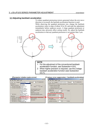3. αiS/αiF/βiS SERIES PARAMETER ADJUSTMENT                                               B-65270EN/07



(c) Adjusting backlash acceleration
                               To reduce quadrant protrusions (errors generated where the axis move
                               direction is reversed), the backlash acceleration function is used.
                               While observing the quadrant protrusion size, change the backlash
                               acceleration value in steps of about 10 to 20, and ends the adjustment
                               immediately before undercut occurs. A large quadrant protrusion or
                               undercut may adversely affect cutting results. So, adjust the backlash
                               acceleration so that any quadrant protrusion is not greater than 5 µm.




                                    NOTE
                                    1 For the adjustment of the conventional backlash
                                      acceleration function, see Subsection 4.6.6.
                                    2 When higher precision is required, use the 2-stage
                                      backlash acceleration function (see Subsection
                                      4.6.7).

   [Parameter window main screen]            [Contour error suppression + backlash acceleration]




                                            - 112 -
 