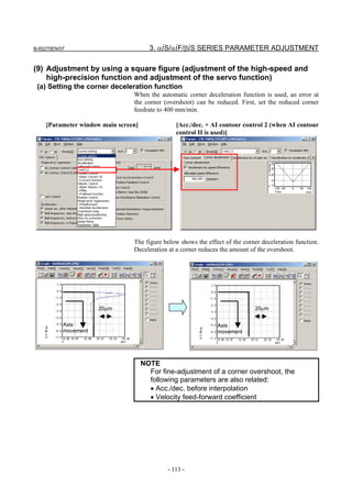 B-65270EN/07                           3. αiS/αiF/βiS SERIES PARAMETER ADJUSTMENT

(9) Adjustment by using a square figure (adjustment of the high-speed and
    high-precision function and adjustment of the servo function)
 (a) Setting the corner deceleration function
                                When the automatic corner deceleration function is used, an error at
                                the corner (overshoot) can be reduced. First, set the reduced corner
                                feedrate to 400 mm/min.

    [Parameter window main screen]              [Acc./dec. + AI contour control 2 (when AI contour
                                                control II is used)]




                                The figure below shows the effect of the corner deceleration function.
                                Deceleration at a corner reduces the amount of the overshoot.




                      20µm                                                   20µm


           Axis                                                Axis
           movement                                            movement




                                     NOTE
                                       For fine-adjustment of a corner overshoot, the
                                       following parameters are also related:
                                       • Acc./dec. before interpolation
                                       • Velocity feed-forward coefficient




                                             - 113 -
 