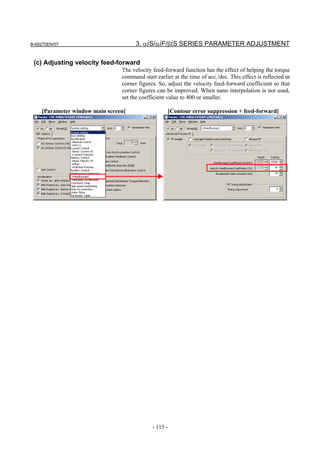 B-65270EN/07                          3. αiS/αiF/βiS SERIES PARAMETER ADJUSTMENT

 (c) Adjusting velocity feed-forward
                                The velocity feed-forward function has the effect of helping the torque
                                command start earlier at the time of acc./dec. This effect is reflected in
                                corner figures. So, adjust the velocity feed-forward coefficient so that
                                corner figures can be improved. When nano interpolation is not used,
                                set the coefficient value to 400 or smaller.

    [Parameter window main screen]                     [Contour error suppression + feed-forward]




                                             - 115 -
 