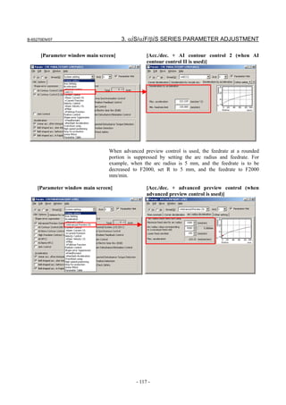 B-65270EN/07                           3. αiS/αiF/βiS SERIES PARAMETER ADJUSTMENT

      [Parameter window main screen]             [Acc./dec. + AI contour control 2 (when AI
                                                 contour control II is used)]




                                 When advanced preview control is used, the feedrate at a rounded
                                 portion is suppressed by setting the arc radius and feedrate. For
                                 example, when the arc radius is 5 mm, and the feedrate is to be
                                 decreased to F2000, set R to 5 mm, and the feedrate to F2000
                                 mm/min.

    [Parameter window main screen]               [Acc./dec. + advanced preview control (when
                                                 advanced preview control is used)]




                                            - 117 -
 