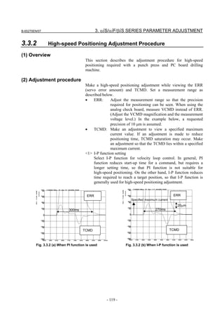 B-65270EN/07                                  3. αiS/αiF/βiS SERIES PARAMETER ADJUSTMENT

3.3.2          High-speed Positioning Adjustment Procedure

(1) Overview
                                       This section describes the adjustment procedure for high-speed
                                       positioning required with a punch press and PC board drilling
                                       machine.

(2) Adjustment procedure
                                       Make a high-speed positioning adjustment while viewing the ERR
                                       (servo error amount) and TCMD. Set a measurement range as
                                       described below.
                                       •    ERR:      Adjust the measurement range so that the precision
                                                      required for positioning can be seen. When using the
                                                      analog check board, measure VCMD instead of ERR.
                                                      (Adjust the VCMD magnification and the measurement
                                                      voltage level.) In the example below, a requested
                                                      precision of 10 µm is assumed.
                                       •    TCMD: Make an adjustment to view a specified maximum
                                                      current value. If an adjustment is made to reduce
                                                      positioning time, TCMD saturation may occur. Make
                                                      an adjustment so that the TCMD lies within a specified
                                                      maximum current.
                                       <1> I-P function setting
                                            Select I-P function for velocity loop control. In general, PI
                                            function reduces start-up time for a command, but requires a
                                            longer setting time, so that PI function is not suitable for
                                            high-speed positioning. On the other hand, I-P function reduces
                                            time required to reach a target position, so that I-P function is
                                            generally used for high-speed positioning adjustment.


                                        ERR                                                    ERR
                                                                  Specified maximum current
                                                                                                 20µm
                            300ms                                                 270ms




                                     TCMD                                                     TCMD



        Fig. 3.3.2 (a) When PI function is used                Fig. 3.3.2 (b) When I-P function is used




                                                   - 119 -
 