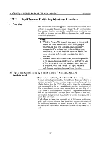3. αiS/αiF/βiS SERIES PARAMETER ADJUSTMENT                                              B-65270EN/07



3.3.3      Rapid Traverse Positioning Adjustment Procedure

(1) Overview
                           The fine acc./dec. function applies a filter to each axis in the servo
                           software to reduce a shock associated with acc./dec. By combining the
                           fine acc./dec. function with feed-forward, high-speed positioning can
                           be achieved in rapid traverse. This section describes rapid traverse
                           positioning adjustment.

                              NOTE
                              1 With the Series 30i, smooth acc./dec. is performed
                                based on nano interpolation even during rapid
                                traverse, so that fine acc./dec. is unnecessary
                                (unusable). For adjustment, only rapid traverse
                                bell-shaped acc./dec. is used. With the Series 30i,
                                rapid traverse bell-shaped acc./dec. is a basic
                                function.
                              2 With the Series 16i and so forth, nano interpolation
                                is not applied during rapid traverse, so that the use
                                of fine acc./dec. for smoothing command execution
                                is effective. With the Series 16i, rapid traverse
                                bell-shaped acc./dec. is an optional function.

(2) High-speed positioning by a combination of fine acc./dec. and
    feed-forward
                          (Rapid traverse positioning when fine acc./dec. is not used)
                           A servo loop not performing feed-forward has a delay equivalent to a
                           position loop gain. The time required for positioning after completion
                           of distribution from the CNC is four to five times the position gain
                           time constant (33 ms for 30 [1/s]) (133 to 165 ms for a position gain of
                           30). In normal rapid traverse, rapid traverse linear acc./dec. (Fig. 3.3.3
                           (a)) is used, so that acceleration changes to a large extent at the start
                           and end of acceleration. However, since feed-forward is not used,
                           acceleration change is made moderate by a position loop gain, and a
                           shock does not occur.
                           If a low linear acc./dec. time constant is set for high-speed positioning,
                           and a high position gain and feed-forward are set, the time required
                           for positioning is reduced, but a shock occurs. In this case, a shock can
                           be reduced by setting rapid traverse bell-shaped acc./dec. (Fig. 3.3.3
                           (a)).




                                         - 122 -
 