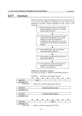 3. αiS/αiF/βiS SERIES PARAMETER ADJUSTMENT                                                       B-65270EN/07



3.3.7     Overshoot
                               When the machine is operated at high speed or with a detection unit of
                               0.1 µm or less, the problem of overshoots may arises. Select a most
                               appropriate preventive method depending on the cause of the
                               overshoot.
                                         <1> When the velocity loop gain is not yet adjusted,
                                             follow the description in Subsec. 3.3.1 to adjust
                                             the gain. Select PI function.



                                         <2> When advanced preview control is used, adjust
                                             automatic corner deceleration. Also, increase
                                             settings such as the time constant after
                                             interpolation to allow commands for corner and
                                             stop operations to be executed as moderately as
                                             possible.



                                         <3> When feed-forward is used, try to adjust the
                                             velocity feed-forward coefficient.



                                         <4> Where possible, decrease the position gain and
                                             feed-forward coefficient.



                                         <5> If the overshoot in question is for about one or
                                             two pulses, set overshoot compensation
                                             (TYPE-1 or -2). (Function 1)


                               (Reference: Parameter numbers)
                               For details, see Chapter 4, "SERVO FUNCTION DETAILS."

                               Function 1: Overshoot compensation function
                               #7       #6        #5       #4        #3        #2     #1         #0
           1808 (FS15i)               OVSC
           2003 (FS30i, 16i)
                  OVSC (#6)    1: Enables the overshoot compensation function.

           1970 (FS15i)                           Overshoot prevention counter
           2077 (FS30i, 16i)


           1857 (FS15i)                           Incomplete integral coefficient
           2045 (FS30i, 16i)


                               #7       #6        #5       #4        #3        #2     #1         #0
           1742 (FS15i)                                            OVS1
           2202 (FS30i, 16i)
                  OVS1 (#3)    1: Enables overshoot compensation TYPE-2.

                                             - 132 -
 