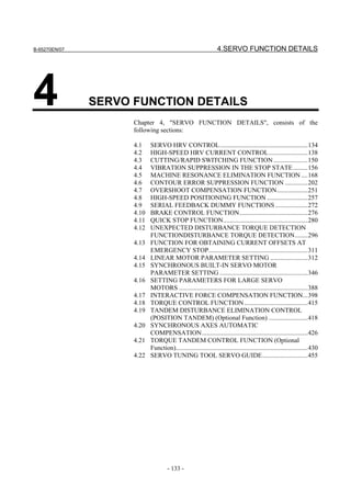 B-65270EN/07                                                     4.SERVO FUNCTION DETAILS




4              SERVO FUNCTION DETAILS
                     Chapter 4, "SERVO FUNCTION DETAILS", consists of the
                     following sections:

                     4.1    SERVO HRV CONTROL......................................................134
                     4.2    HIGH-SPEED HRV CURRENT CONTROL........................138
                     4.3    CUTTING/RAPID SWITCHING FUNCTION .....................150
                     4.4    VIBRATION SUPPRESSION IN THE STOP STATE .........156
                     4.5    MACHINE RESONANCE ELIMINATION FUNCTION ....168
                     4.6    CONTOUR ERROR SUPPRESSION FUNCTION ..............202
                     4.7    OVERSHOOT COMPENSATION FUNCTION...................251
                     4.8    HIGH-SPEED POSITIONING FUNCTION .........................257
                     4.9    SERIAL FEEDBACK DUMMY FUNCTIONS ....................272
                     4.10   BRAKE CONTROL FUNCTION..........................................276
                     4.11   QUICK STOP FUNCTION....................................................280
                     4.12   UNEXPECTED DISTURBANCE TORQUE DETECTION
                            FUNCTIONDISTURBANCE TORQUE DETECTION........296
                     4.13   FUNCTION FOR OBTAINING CURRENT OFFSETS AT
                            EMERGENCY STOP.............................................................311
                     4.14   LINEAR MOTOR PARAMETER SETTING .......................312
                     4.15   SYNCHRONOUS BUILT-IN SERVO MOTOR
                            PARAMETER SETTING ......................................................346
                     4.16   SETTING PARAMETERS FOR LARGE SERVO
                            MOTORS ...............................................................................388
                     4.17   INTERACTIVE FORCE COMPENSATION FUNCTION...398
                     4.18   TORQUE CONTROL FUNCTION .......................................415
                     4.19   TANDEM DISTURBANCE ELIMINATION CONTROL
                            (POSITION TANDEM) (Optional Function) ........................418
                     4.20   SYNCHRONOUS AXES AUTOMATIC
                            COMPENSATION.................................................................426
                     4.21   TORQUE TANDEM CONTROL FUNCTION (Optional
                            Function).................................................................................430
                     4.22   SERVO TUNING TOOL SERVO GUIDE............................455




                                     - 133 -
 