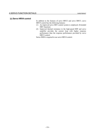 4.SERVO FUNCTION DETAILS                                                      B-65270EN/07



(c) Servo HRV4 control
                         In addition to the features of servo HRV2 and servo HRV3, servo
                         HRV4 control has the following features:
                         (1) An improved servo HRV control system is employed. (Extended
                              HRV function)
                         (2) Improved thermal resistance in the high-speed DSP and servo
                              amplifier provides the current loop with higher response
                              performance than the response performance provided by servo
                              HRV3 control.
                         Series 90D0 is required to use servo HRV4 control.




                                    - 136 -
 