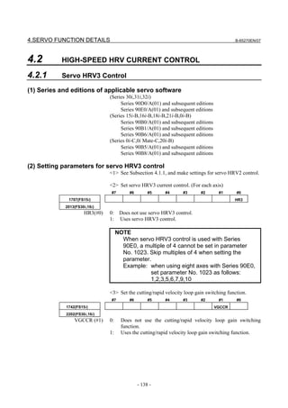 4.SERVO FUNCTION DETAILS                                                                  B-65270EN/07




4.2        HIGH-SPEED HRV CURRENT CONTROL

4.2.1      Servo HRV3 Control

(1) Series and editions of applicable servo software
                                (Series 30i,31i,32i)
                                     Series 90D0/A(01) and subsequent editions
                                     Series 90E0/A(01) and subsequent editions
                                (Series 15i-B,16i-B,18i-B,21i-B,0i-B)
                                     Series 90B0/A(01) and subsequent editions
                                     Series 90B1/A(01) and subsequent editions
                                     Series 90B6/A(01) and subsequent editions
                                (Series 0i-C,0i Mate-C,20i-B)
                                     Series 90B5/A(01) and subsequent editions
                                     Series 90B8/A(01) and subsequent editions

(2) Setting parameters for servo HRV3 control
                                <1> See Subsection 4.1.1, and make settings for servo HRV2 control.

                                <2> Set servo HRV3 current control. (For each axis)
                                #7        #6        #5    #4      #3      #2       #1      #0
              1707(FS15i)                                                                 HR3
            2013(FS30i,16i)
                      HR3(#0)   0: Does not use servo HRV3 control.
                                1: Uses servo HRV3 control.

                                     NOTE
                                       When servo HRV3 control is used with Series
                                       90E0, a multiple of 4 cannot be set in parameter
                                       No. 1023. Skip multiples of 4 when setting the
                                       parameter.
                                       Example: when using eight axes with Series 90E0,
                                                 set parameter No. 1023 as follows:
                                                 1,2,3,5,6,7,9,10

                                <3> Set the cutting/rapid velocity loop gain switching function.
                                #7        #6        #5    #4      #3      #2       #1      #0
             1742(FS15i)                                                         VGCCR
             2202(FS30i,16i)
                 VGCCR (#1)     0:     Does not use the cutting/rapid velocity loop gain switching
                                       function.
                                1:     Uses the cutting/rapid velocity loop gain switching function.




                                               - 138 -
 