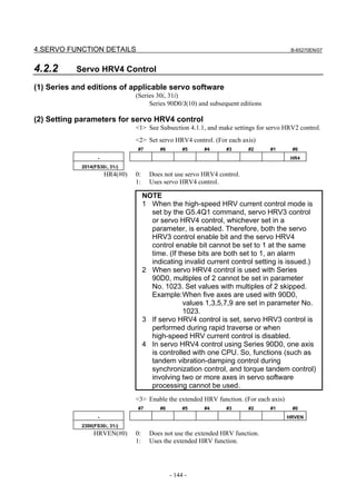 4.SERVO FUNCTION DETAILS                                                                   B-65270EN/07



4.2.2      Servo HRV4 Control

(1) Series and editions of applicable servo software
                                  (Series 30i, 31i)
                                       Series 90D0/J(10) and subsequent editions

(2) Setting parameters for servo HRV4 control
                                  <1> See Subsection 4.1.1, and make settings for servo HRV2 control.
                                  <2> Set servo HRV4 control. (For each axis)
                                  #7        #6        #5    #4      #3      #2     #1      #0
                    -                                                                      HR4
             2014(FS30i, 31i)
                        HR4(#0)   0:     Does not use servo HRV4 control.
                                  1:     Uses servo HRV4 control.

                                       NOTE
                                       1 When the high-speed HRV current control mode is
                                         set by the G5.4Q1 command, servo HRV3 control
                                         or servo HRV4 control, whichever set in a
                                         parameter, is enabled. Therefore, both the servo
                                         HRV3 control enable bit and the servo HRV4
                                         control enable bit cannot be set to 1 at the same
                                         time. (If these bits are both set to 1, an alarm
                                         indicating invalid current control setting is issued.)
                                       2 When servo HRV4 control is used with Series
                                         90D0, multiples of 2 cannot be set in parameter
                                         No. 1023. Set values with multiples of 2 skipped.
                                         Example: When five axes are used with 90D0,
                                                     values 1,3,5,7,9 are set in parameter No.
                                                     1023.
                                       3 If servo HRV4 control is set, servo HRV3 control is
                                         performed during rapid traverse or when
                                         high-speed HRV current control is disabled.
                                       4 In servo HRV4 control using Series 90D0, one axis
                                         is controlled with one CPU. So, functions (such as
                                         tandem vibration-damping control during
                                         synchronization control, and torque tandem control)
                                         involving two or more axes in servo software
                                         processing cannot be used.
                                  <3> Enable the extended HRV function. (For each axis)
                                  #7        #6        #5    #4      #3      #2     #1      #0
                    -                                                                     HRVEN
             2300(FS30i, 31i)
                  HRVEN(#0)       0:     Does not use the extended HRV function.
                                  1:     Uses the extended HRV function.




                                                 - 144 -
 