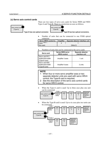 B-65270EN/07                                                                              4.SERVO FUNCTION DETAILS

 (c) Servo axis control cards
                                         There are two types of servo axis cards for Series 90D0 and 90E0:
                                         Type-A and Type-B. There is a restriction on axes as follows:
  Axis control card                                               Axis control card
     (Type-A)                                                        (Type-B)

                      Type A has one optical connector.                                    Type B has two optical connectors.

                                         •      Number of units that can be connected to one FSSB optical
                                                connector
                                             Servo HRV4 control is:           Amplifier         Separate detector interface unit
                                           Used. (Note 1)                             4                          1
                                           Not used.                                                  (Note 2)


                                         •      Numbers of units that can be connected to the servo cards
                                                                           Series 90D0 servo                Separate detector
                                                Servo card
                                                                             HRV4 control                     interface unit
                                           Servo card B13
                                           A02B-0303-H084                    Amplifier 3 axes                        1 unit
                                           (Type-A card)
                                           Servo card B26
                                           A02B-0303-H085                    Amplifier 6 axes                        2 units
                                           (Type-B card)


                                             NOTE
                                             1 When four or more servo amplifier axes or two
                                               separate detector units are used with servo HRV4
                                               control, the Type-B card is required.
                                             2 See the description of the servo axis control cards
                                               for servo HRV3 control.

                                         •      When the Type-A card is used: Up to three axes plus one unit
                                                can be connected.
                                                                          FSSB-1
                                                                                                                               Separate
                                                                                          AMP       AMP          AMP           detector
                                              Axis control card          (Optical          1         2            3            interface
                                                  (Type-A)               cable)
                                                                                                                               unit 1



                                         •      When the Type-B card is used: Up to six axes plus two units can
                                                be connected.
                                                             FSSB-1
                                                                                                                               Separate
                                                                          AMP             AMP       AMP          AMP           detector
                                                            (Optical
                                                            cable)         1               2         3            4            interface
                                                                                                                               unit 1
                                  Axis control card
                                      (Type-B)

                                                             FSSB-2
                                                                                                     Separate
                                                                          AMP             AMP        detector
                                                             (Optical      5               6
                                                             cable)                                  interface
                                                                                                     unit 2




                                                            - 147 -
 