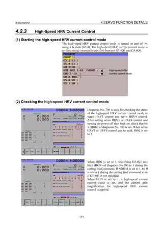 B-65270EN/07                                                4.SERVO FUNCTION DETAILS

4.2.3          High-Speed HRV Current Control

(1) Starting the high-speed HRV current control mode
                            The high-speed HRV current control mode is turned on and off by
                            using a G code (G5.4). The high-speed HRV current control mode is
                            set for cutting commands specified between G5.4Q1 and G5.4Q0.




                                                                   High-speed HRV
                                                                   current control mode




(2) Checking the high-speed HRV current control mode

                                                 Diagnosis No. 700 is used for checking the status
                                                 of the high-speed HRV current control mode in
                                                 servo HRV3 control and servo HRV4 control.
                                                 After setting servo HRV3 or HRV4 control and
                                                 turning the power off then back on, check that bit
                                                 1 (HOK) of diagnosis No. 700 is set. When servo
                                                 HRV3 or HRV4 control can be used, HOK is set
                                                 to 1.




                                                 When HOK is set to 1, specifying G5.4Q1 sets
                                                 bit 0 (HON) of diagnosis No.700 to 1 during the
                                                 cutting feed command. If NOG54 is set to 1, bit 0
                                                 is set to 1 during the cutting feed command even
                                                 if G5.4Q1 is not specified.
                                                 When HON is set to 1, a high-speed current
                                                 control cycle is set, and the current gain
                                                 magnification for high-speed HRV current
                                                 control is applied.




                                       - 149 -
 