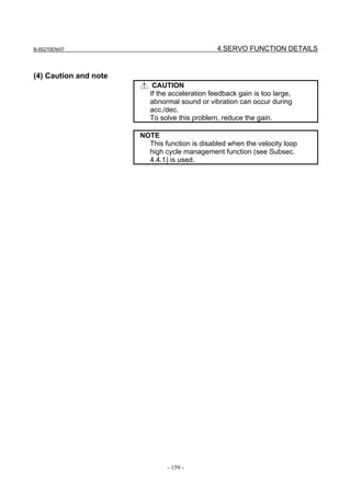 B-65270EN/07                                    4.SERVO FUNCTION DETAILS


(4) Caution and note
                           CAUTION
                          If the acceleration feedback gain is too large,
                          abnormal sound or vibration can occur during
                          acc./dec.
                          To solve this problem, reduce the gain.

                       NOTE
                         This function is disabled when the velocity loop
                         high cycle management function (see Subsec.
                         4.4.1) is used.




                               - 159 -
 