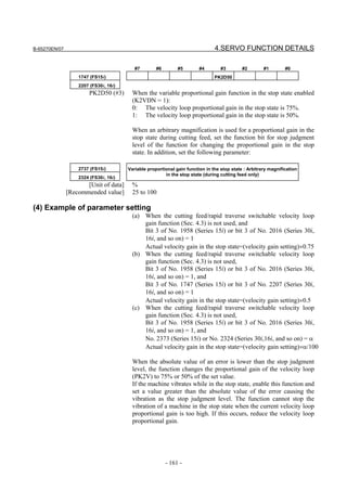 B-65270EN/07                                                                   4.SERVO FUNCTION DETAILS

                                          #7        #6        #5        #4        #3        #2        #1        #0
                   1747 (FS15i)                                                PK2D50
                   2207 (FS30i, 16i)
                       PK2D50 (#3)       When the variable proportional gain function in the stop state enabled
                                         (K2VDN = 1):
                                         0: The velocity loop proportional gain in the stop state is 75%.
                                         1: The velocity loop proportional gain in the stop state is 50%.

                                         When an arbitrary magnification is used for a proportional gain in the
                                         stop state during cutting feed, set the function bit for stop judgment
                                         level of the function for changing the proportional gain in the stop
                                         state. In addition, set the following parameter:

                   2737 (FS15i)        Variable proportional gain function in the stop state : Arbitrary magnification
                                                        in the stop state (during cutting feed only)
                   2324 (FS30i, 16i)
                      [Unit of data]     %
               [Recommended value]       25 to 100

(4) Example of parameter setting
                                         (a) When the cutting feed/rapid traverse switchable velocity loop
                                             gain function (Sec. 4.3) is not used, and
                                             Bit 3 of No. 1958 (Series 15i) or bit 3 of No. 2016 (Series 30i,
                                             16i, and so on) = 1
                                             Actual velocity gain in the stop state=(velocity gain setting)×0.75
                                         (b) When the cutting feed/rapid traverse switchable velocity loop
                                             gain function (Sec. 4.3) is not used,
                                             Bit 3 of No. 1958 (Series 15i) or bit 3 of No. 2016 (Series 30i,
                                             16i, and so on) = 1, and
                                             Bit 3 of No. 1747 (Series 15i) or bit 3 of No. 2207 (Series 30i,
                                             16i, and so on) = 1
                                             Actual velocity gain in the stop state=(velocity gain setting)×0.5
                                         (c) When the cutting feed/rapid traverse switchable velocity loop
                                             gain function (Sec. 4.3) is not used,
                                             Bit 3 of No. 1958 (Series 15i) or bit 3 of No. 2016 (Series 30i,
                                             16i, and so on) = 1, and
                                             No. 2373 (Series 15i) or No. 2324 (Series 30i,16i, and so on) = α
                                             Actual velocity gain in the stop state=(velocity gain setting)×α/100

                                         When the absolute value of an error is lower than the stop judgment
                                         level, the function changes the proportional gain of the velocity loop
                                         (PK2V) to 75% or 50% of the set value.
                                         If the machine vibrates while in the stop state, enable this function and
                                         set a value greater than the absolute value of the error causing the
                                         vibration as the stop judgment level. The function cannot stop the
                                         vibration of a machine in the stop state when the current velocity loop
                                         proportional gain is too high. If this occurs, reduce the velocity loop
                                         proportional gain.




                                                         - 161 -
 