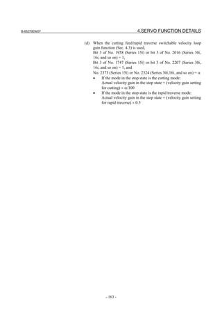B-65270EN/07                                    4.SERVO FUNCTION DETAILS

               (d) When the cutting feed/rapid traverse switchable velocity loop
                   gain function (Sec. 4.3) is used,
                   Bit 3 of No. 1958 (Series 15i) or bit 3 of No. 2016 (Series 30i,
                   16i, and so on) = 1,
                   Bit 3 of No. 1747 (Series 15i) or bit 3 of No. 2207 (Series 30i,
                   16i, and so on) = 1, and
                   No. 2373 (Series 15i) or No. 2324 (Series 30i,16i, and so on) = α
                   •     If the mode in the stop state is the cutting mode:
                         Actual velocity gain in the stop state = (velocity gain setting
                         for cutting) × α/100
                   •     If the mode in the stop state is the rapid traverse mode:
                         Actual velocity gain in the stop state = (velocity gain setting
                         for rapid traverse) × 0.5




                            - 163 -
 