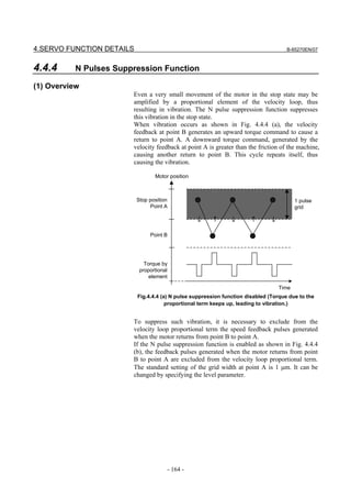 4.SERVO FUNCTION DETAILS                                                              B-65270EN/07



4.4.4     N Pulses Suppression Function

(1) Overview
                       Even a very small movement of the motor in the stop state may be
                       amplified by a proportional element of the velocity loop, thus
                       resulting in vibration. The N pulse suppression function suppresses
                       this vibration in the stop state.
                       When vibration occurs as shown in Fig. 4.4.4 (a), the velocity
                       feedback at point B generates an upward torque command to cause a
                       return to point A. A downward torque command, generated by the
                       velocity feedback at point A is greater than the friction of the machine,
                       causing another return to point B. This cycle repeats itself, thus
                       causing the vibration.

                                  Motor position



                           Stop position                                                 1 pulse
                                Point A                                                  grid




                                Point B




                              Torque by
                            proportional
                                element

                                                                                  Time
                           Fig.4.4.4 (a) N pulse suppression function disabled (Torque due to the
                                       proportional term keeps up, leading to vibration.)


                       To suppress such vibration, it is necessary to exclude from the
                       velocity loop proportional term the speed feedback pulses generated
                       when the motor returns from point B to point A.
                       If the N pulse suppression function is enabled as shown in Fig. 4.4.4
                       (b), the feedback pulses generated when the motor returns from point
                       B to point A are excluded from the velocity loop proportional term.
                       The standard setting of the grid width at point A is 1 µm. It can be
                       changed by specifying the level parameter.




                                       - 164 -
 