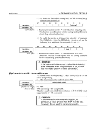 B-65270EN/07                                                            4.SERVO FUNCTION DETAILS

                                    <2> To enable the function for cutting only, use the following bit in
                                        addition to the previous bit:
                                    #7       #6        #5        #4        #3          #2     #1     #0
               1742 (FS15i)                                                                  VGCCR
               2202 (FS30i, 16i)
                    VGCCR (#1)      1: To enable the current loop 1/2 PI control function for cutting only
                                       (This function is used together with the cutting feed/rapid traverse
                                       velocity loop gain switch function.)

                                    <3> To enable the function at all times while using bit 1 of parameter
                                        No. 1742 (Series 15i) or No. 2202 (Series 16i and so on), use the
                                        following bit in addition to the settings of <1> and <2>:

                                    #7       #6        #5        #4        #3          #2     #1     #0
               1742 (FS15i)                                                           PIAL
               2202 (FS30i, 16i)
                       PIAL (#2)    1: To enable the current loop 1/2 PI control function at all times
                                       (When this function is used together with the cutting feed/rapid
                                       traverse velocity loop gain switch function)

                                           CAUTION
                                          If the motor activation sound or vibration in the stop
                                          state increases when this parameter is set, turn off
                                          this parameter (do not use this parameter).

(5) Current control PI rate modification
                                    The current control PI rate (p in Fig. 4.5.5) is usually fixed at 1/2, but
                                    can be changed freely.
                                    *    This function cannot be used with Series 9096.
               2736 (FS15i)                                 Current control PI rate
               2323 (FS30i, 16i)
               [Valid data range]   0 to 4096
                   [Unit of data]   4096 represents p = 1.0 (complete PI).
                                    When the value 0 is specified, the specification of 2048 (1/2PI), which
                                    is equivalent to p = 0.5, is assumed.

                                           CAUTION
                                          If you need to increase the velocity gain, in
                                          particular, a value greater than 1/2PI may be set.
                                          However, do not use this parameter usually.




                                                  - 167 -
 
