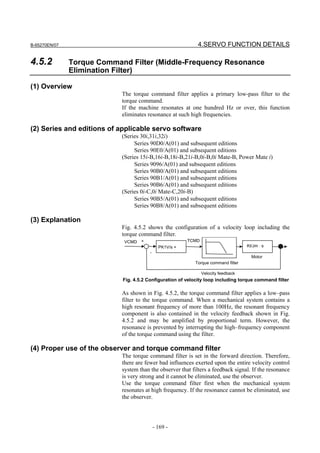 B-65270EN/07                                                 4.SERVO FUNCTION DETAILS

4.5.2          Torque Command Filter (Middle-Frequency Resonance
               Elimination Filter)

(1) Overview
                            The torque command filter applies a primary low-pass filter to the
                            torque command.
                            If the machine resonates at one hundred Hz or over, this function
                            eliminates resonance at such high frequencies.

(2) Series and editions of applicable servo software
                            (Series 30i,31i,32i)
                                 Series 90D0/A(01) and subsequent editions
                                 Series 90E0/A(01) and subsequent editions
                            (Series 15i-B,16i-B,18i-B,21i-B,0i-B,0i Mate-B, Power Mate i)
                                 Series 9096/A(01) and subsequent editions
                                 Series 90B0/A(01) and subsequent editions
                                 Series 90B1/A(01) and subsequent editions
                                 Series 90B6/A(01) and subsequent editions
                            (Series 0i-C,0i Mate-C,20i-B)
                                 Series 90B5/A(01) and subsequent editions
                                 Series 90B8/A(01) and subsequent editions

(3) Explanation
                            Fig. 4.5.2 shows the configuration of a velocity loop including the
                            torque command filter.
                             VCMD +                      TCMD
                                              PK1V/s +                              Kt/Jm ⋅ s
                                        -
                                                                                      Motor
                                                           Torque command filter

                                                                Velocity feedback
                            Fig. 4.5.2 Configuration of velocity loop including torque command filter

                            As shown in Fig. 4.5.2, the torque command filter applies a low–pass
                            filter to the torque command. When a mechanical system contains a
                            high resonant frequency of more than 100Hz, the resonant frequency
                            component is also contained in the velocity feedback shown in Fig.
                            4.5.2 and may be amplified by proportional term. However, the
                            resonance is prevented by interrupting the high–frequency component
                            of the torque command using the filter.

(4) Proper use of the observer and torque command filter
                            The torque command filter is set in the forward direction. Therefore,
                            there are fewer bad influences exerted upon the entire velocity control
                            system than the observer that filters a feedback signal. If the resonance
                            is very strong and it cannot be eliminated, use the observer.
                            Use the torque command filter first when the mechanical system
                            resonates at high frequency. If the resonance cannot be eliminated, use
                            the observer.




                                            - 169 -
 
