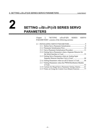 2. SETTING αiS/αiF/βiS SERIES SERVO PARAMETERS                                                            B-65270EN/07




2            SETTING αiS/αiF/βiS SERIES SERVO
             PARAMETERS
                         Chapter 2,  "SETTING         αiS/αiF/βiS     SERIES                                   SERVO
                         PARAMETERS", consists of the following sections:

                         2.1 INITIALIZING SERVO PARAMETERS....................................9
                             2.1.1 Before Servo Parameter Initialization.................................9
                             2.1.2 Parameter Initialization Flow............................................10
                             2.1.3 Servo Parameter Initialization Procedure .........................11
                             2.1.4 Setting Servo Parameters when a Separate Detector for
                                   the Serial Interface is Used ...............................................33
                             2.1.5 Setting Servo Parameters when an Analog Input
                                   Separate Detector Interface Unit is Used ..........................44
                             2.1.6 Setting Parameters when an αiCZ Sensor is Used ...........46
                             2.1.7 Setting Parameters when the PWM Distribution Module
                                   is Used...............................................................................52
                             2.1.8 Actions for Illegal Servo Parameter Setting Alarms.........61
                             2.1.9 Notes on Using the Control Axis Detach Function ..........77




                                            -8-
 