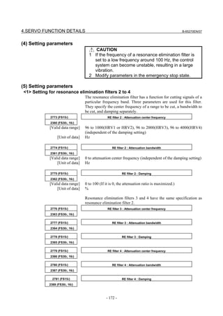 4.SERVO FUNCTION DETAILS                                                                       B-65270EN/07



(4) Setting parameters
                                       CAUTION
                                    1 If the frequency of a resonance elimination filter is
                                      set to a low frequency around 100 Hz, the control
                                      system can become unstable, resulting in a large
                                      vibration.
                                    2 Modify parameters in the emergency stop state.

(5) Setting parameters
<1> Setting for resonance elimination filters 2 to 4
                                  The resonance elimination filter has a function for cutting signals of a
                                  particular frequency band. Three parameters are used for this filter.
                                  They specify the center frequency of a range to be cut, a bandwidth to
                                  be cut, and damping separately.
             2773 (FS15i)                       RE filter 2 : Attenuation center frequency
             2360 (FS30i, 16i)
            [Valid data range]    96 to 1000(HRV1 or HRV2), 96 to 2000(HRV3), 96 to 4000(HRV4)
                                  (independent of the damping setting)
                 [Unit of data]   Hz

             2774 (FS15i)                          RE filter 2 : Attenuation bandwidth
             2361 (FS30i, 16i)
            [Valid data range]    0 to attenuation center frequency (independent of the damping setting)
                [Unit of data]    Hz

             2775 (FS15i)                                 RE filter 2 : Damping
             2362 (FS30i, 16i)
            [Valid data range]    0 to 100 (If it is 0, the attenuation ratio is maximized.)
                [Unit of data]    %

                                  Resonance elimination filters 3 and 4 have the same specification as
                                  resonance elimination filter 2.
             2776 (FS15i)                       RE filter 3 : Attenuation center frequency
             2363 (FS30i, 16i)

             2777 (FS15i)                          RE filter 3 : Attenuation bandwidth
             2364 (FS30i, 16i)

             2778 (FS15i)                                 RE filter 3 : Damping
             2365 (FS30i, 16i)

             2779 (FS15i)                       RE filter 4 : Attenuation center frequency
             2366 (FS30i, 16i)

             2780 (FS15i)                          RE filter 4 : Attenuation bandwidth
             2367 (FS30i, 16i)

              2781 (FS15i)                                RE filter 4 : Damping
            2368 (FS30i, 16i)



                                               - 172 -
 